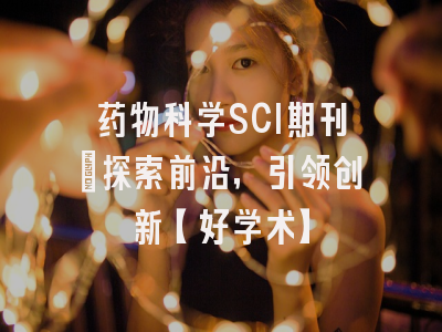 药物科学SCI期刊：探索前沿，引领创新【好学术】