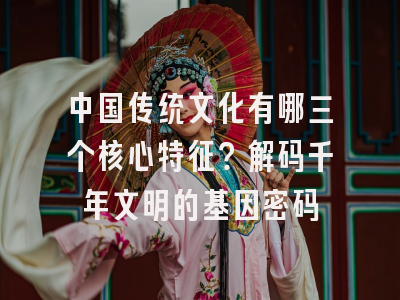 中国传统文化有哪三个核心特征？解码千年文明的基因密码