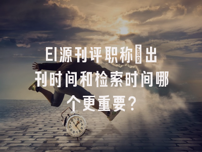 EI源刊评职称：出刊时间和检索时间哪个更重要？