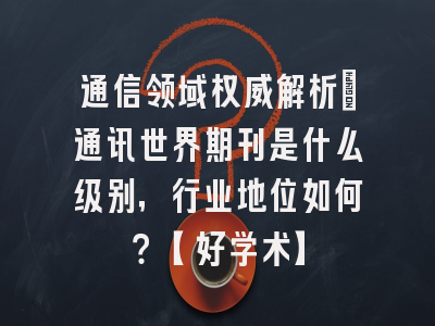 通信领域权威解析：通讯世界期刊是什么级别，行业地位如何？【好学术】