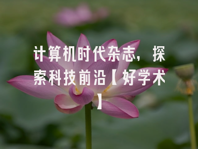 计算机时代杂志，探索科技前沿【好学术】