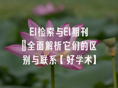 EI检索与EI期刊：全面解析它们的区别与联系【好学术】