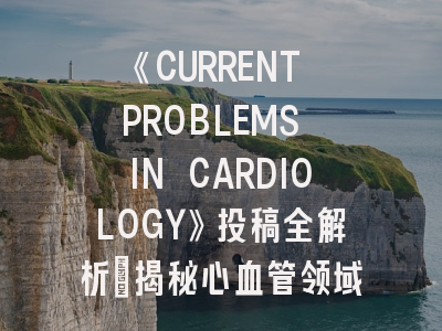 《CURRENT PROBLEMS IN CARDIOLOGY》投稿全解析：揭秘心血管领域权威期刊的审稿密码