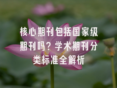 核心期刊包括国家级期刊吗？学术期刊分类标准全解析