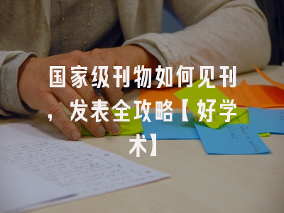 国家级刊物如何见刊，发表全攻略【好学术】