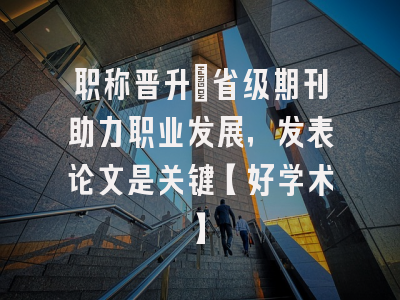 职称晋升：省级期刊助力职业发展，发表论文是关键【好学术】