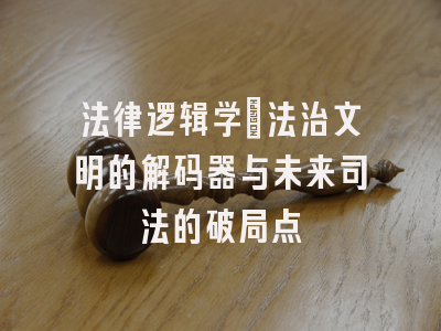 法律逻辑学：法治文明的解码器与未来司法的破局点