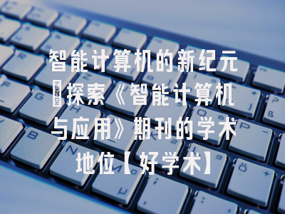 智能计算机的新纪元：探索《智能计算机与应用》期刊的学术地位【好学术】