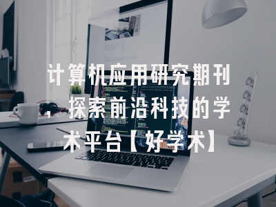 计算机应用研究期刊，探索前沿科技的学术平台【好学术】