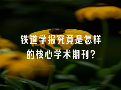 铁道学报究竟是怎样的核心学术期刊？