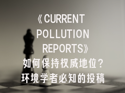 《CURRENT POLLUTION REPORTS》如何保持权威地位？环境学者必知的投稿策略解析