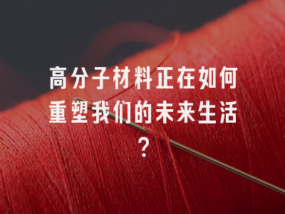 高分子材料正在如何重塑我们的未来生活？