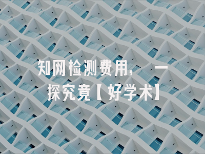 知网检测费用, 一探究竟【好学术】