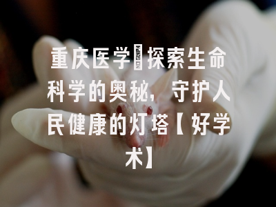 重庆医学：探索生命科学的奥秘，守护人民健康的灯塔【好学术】