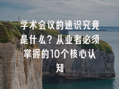 学术会议的通识究竟是什么？从业者必须掌握的10个核心认知