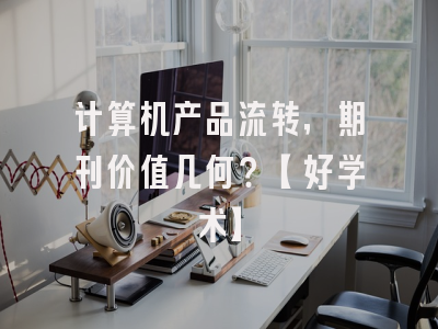 计算机产品流转，期刊价值几何？【好学术】