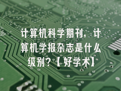 计算机科学期刊，计算机学报杂志是什么级别？【好学术】