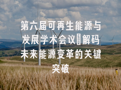 第六届可再生能源与发展学术会议：解码未来能源变革的关键突破