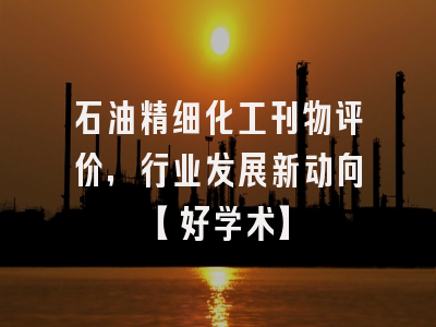 石油精细化工刊物评价，行业发展新动向【好学术】