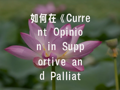 如何在《Current Opinion in Supportive and Palliative Care》成功发表研究论文？