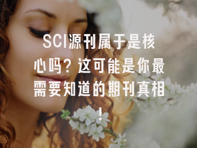 SCI源刊属于是核心吗？这可能是你最需要知道的期刊真相！