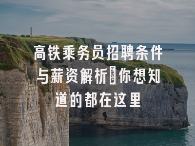 高铁乘务员招聘条件与薪资解析：你想知道的都在这里