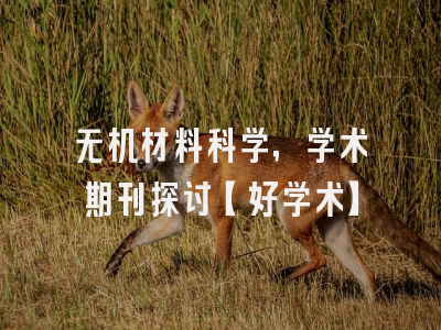 无机材料科学，学术期刊探讨【好学术】