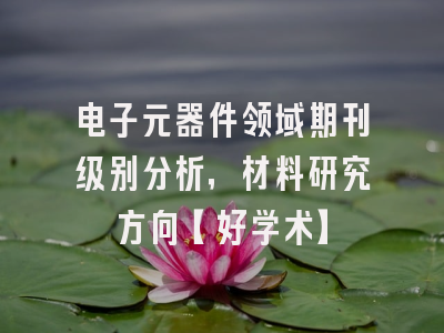 电子元器件领域期刊级别分析，材料研究方向【好学术】