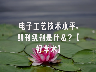 电子工艺技术水平，期刊级别是什么？【好学术】