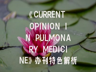 《CURRENT OPINION IN PULMONARY MEDICINE》办刊特色解析与投稿实战指南