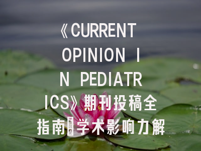 《CURRENT OPINION IN PEDIATRICS》期刊投稿全指南：学术影响力解析与发表策略