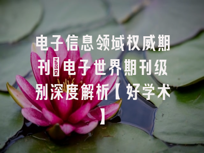 电子信息领域权威期刊：电子世界期刊级别深度解析【好学术】
