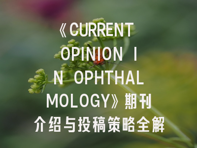 《CURRENT OPINION IN OPHTHALMOLOGY》期刊介绍与投稿策略全解析