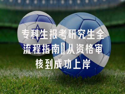 专科生报考研究生全流程指南：从资格审核到成功上岸