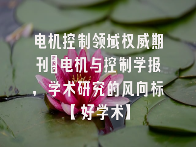 电机控制领域权威期刊：电机与控制学报，学术研究的风向标【好学术】