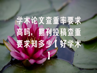 学术论文查重率要求高吗，期刊投稿查重要求知多少【好学术】