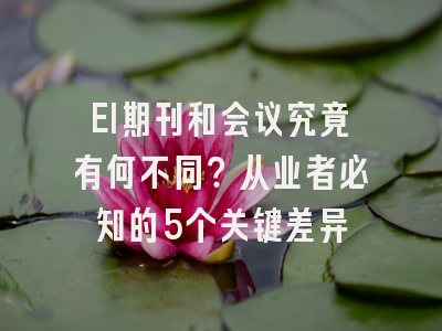EI期刊和会议究竟有何不同？从业者必知的5个关键差异
