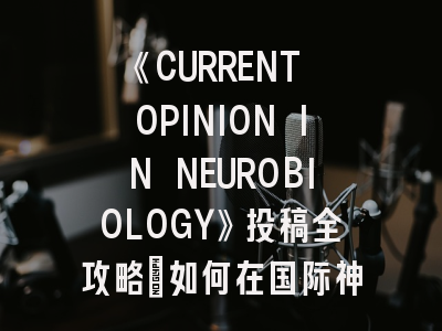 《CURRENT OPINION IN NEUROBIOLOGY》投稿全攻略：如何在国际神经科学顶刊发出声音？
