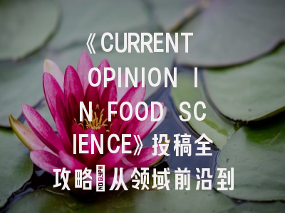 《CURRENT OPINION IN FOOD SCIENCE》投稿全攻略：从领域前沿到投稿策略解析