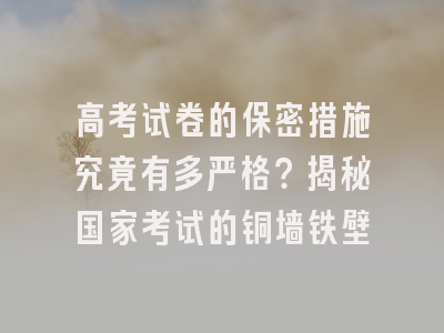 高考试卷的保密措施究竟有多严格？揭秘国家考试的铜墙铁壁