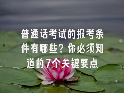 普通话考试的报考条件有哪些？你必须知道的7个关键要点