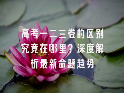 高考一二三卷的区别究竟在哪里？深度解析最新命题趋势