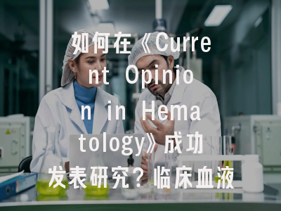 如何在《Current Opinion in Hematology》成功发表研究？临床血液学家的投稿策略解析