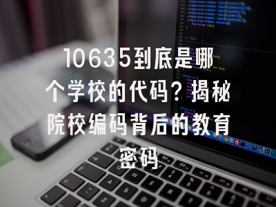 10635到底是哪个学校的代码？揭秘院校编码背后的教育密码