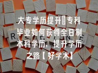 大专学历提升：专科毕业如何获得全日制本科学历，提升学历之路【好学术】