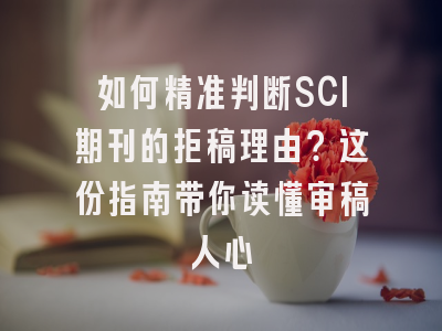 如何精准判断SCI期刊的拒稿理由？这份指南带你读懂审稿人心