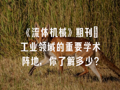 《流体机械》期刊：工业领域的重要学术阵地，你了解多少？
