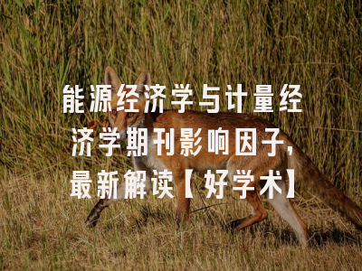能源经济学与计量经济学期刊影响因子，最新解读【好学术】