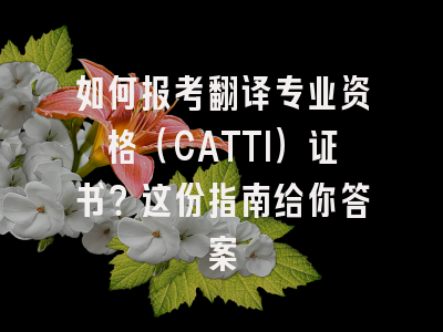 如何报考翻译专业资格（CATTI）证书？这份指南给你答案