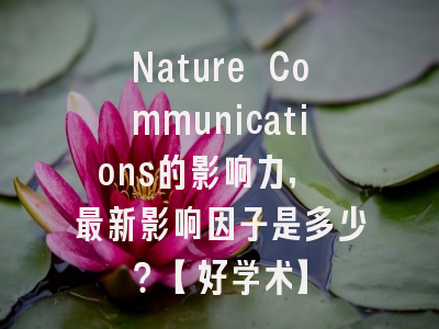 Nature Communications的影响力, 最新影响因子是多少？【好学术】